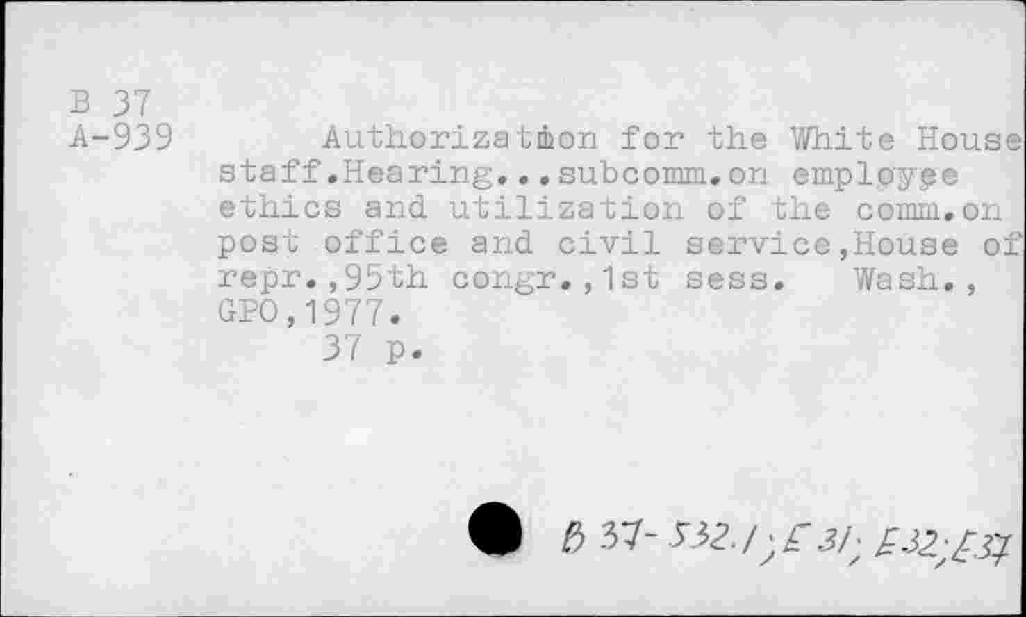 ﻿B 37 A-939
Authorization for the White House staff.Hearing...subcomm.on emplpyge ethics and. utilization of the comm.on post office and. civil service,House of repr.,95th congr.,1st sess. Wash., GPO,1977.
37 p.
4k b	^2. /; r 3/- £32. -^^